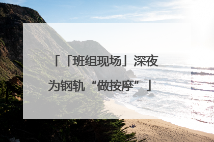 「班组现场」深夜为钢轨“做按摩”