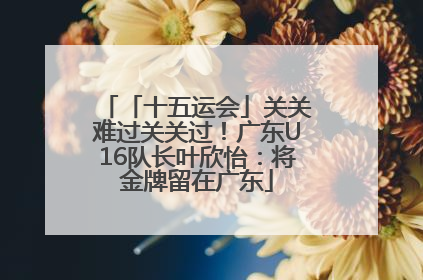 「十五运会」关关难过关关过！广东U16队长叶欣怡：将金牌留在广东