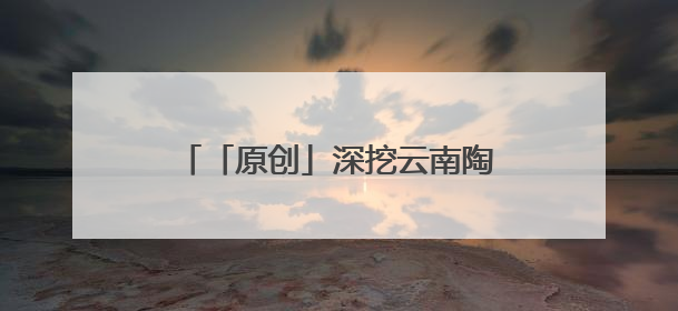 「原创」深挖云南陶瓷文化资源 赋能文旅融合高质量发展