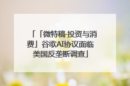「微特稿·投资与消费」谷歌AI协议面临美国反垄断调查
