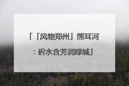 「风物郑州」熊耳河：碧水含芳润绿城