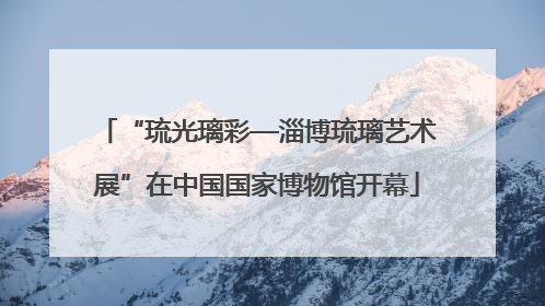 “琉光璃彩—淄博琉璃艺术展”在中国国家博物馆开幕