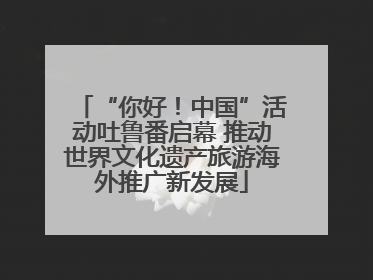 “你好！中国”活动吐鲁番启幕 推动世界文化遗产旅游海外推广新发展