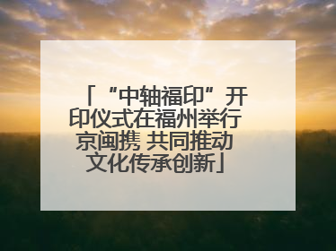 “中轴福印”开印仪式在福州举行京闽携 共同推动文化传承创新