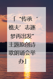 “传承‘樵夫’志逐梦再出发”主题原创诗歌朗诵会举办