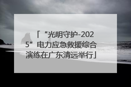 “光明守护-2025”电力应急救援综合演练在广东清远举行