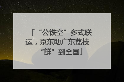 “公铁空”多式联运，京东助广东荔枝“鲜”到全国