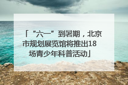 “六一”到暑期，北京市规划展览馆将推出18场青少年科普活动