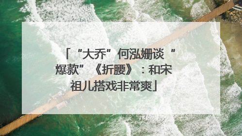 “大乔”何泓姗谈“爆款”《折腰》：和宋祖儿搭戏非常爽