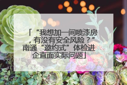 “我想加一间喷漆房，有没有安全风险？”南通“邀约式”体检进企直面实际问题