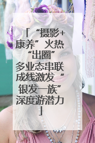 “摄影+康养”火热“出圈” 多业态串联成线激发“银发一族”深度游潜力