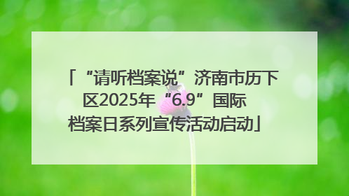 “请听档案说”济南市历下区2025年“6.9”国际档案日系列宣传活动启动