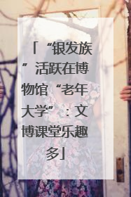 “银发族”活跃在博物馆“老年大学”：文博课堂乐趣多