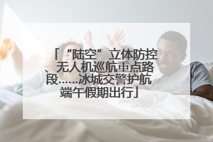“陆空”立体防控、无人机巡航重点路段……冰城交警护航端午假期出行