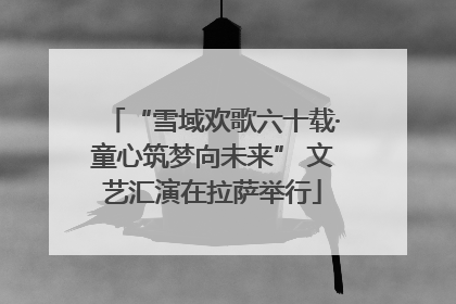“雪域欢歌六十载·童心筑梦向未来” 文艺汇演在拉萨举行