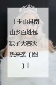 玉山县南山乡百姓包粽子大赛火热来袭（图）