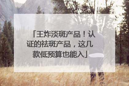 王炸淡斑产品！认证的祛斑产品，这几款低预算也能入