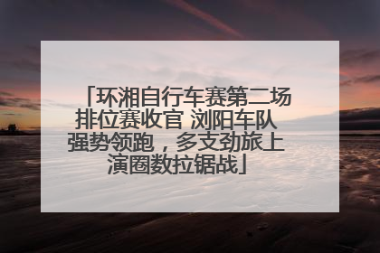 环湘自行车赛第二场排位赛收官 浏阳车队强势领跑，多支劲旅上演圈数拉锯战