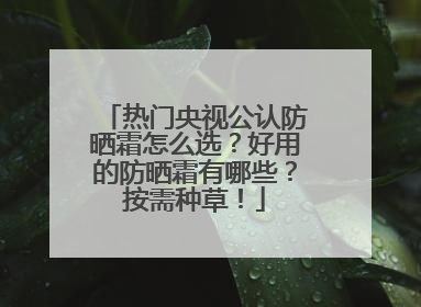 热门央视公认防晒霜怎么选？好用的防晒霜有哪些？按需种草！
