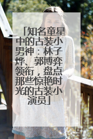 知名童星中的古装小男神：林子烨、郭博弈领衔，盘点那些惊艳时光的古装小演员