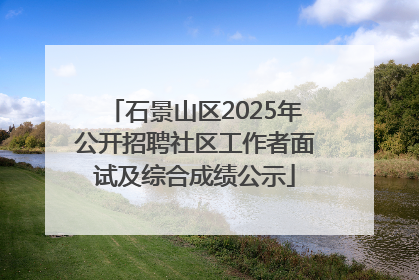 石景山区2025年公开招聘社区工作者面试及综合成绩公示