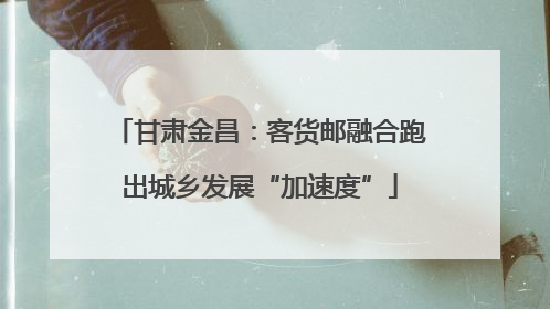 甘肃金昌：客货邮融合跑出城乡发展“加速度”