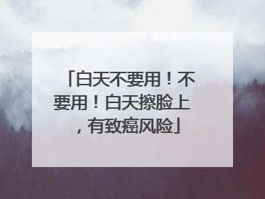 白天不要用！不要用！白天擦脸上，有致癌风险