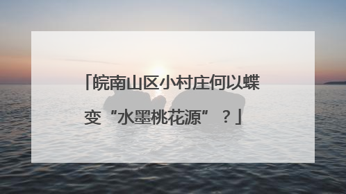 皖南山区小村庄何以蝶变“水墨桃花源”？