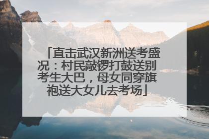 直击武汉新洲送考盛况：村民敲锣打鼓送别考生大巴，母女同穿旗袍送大女儿去考场