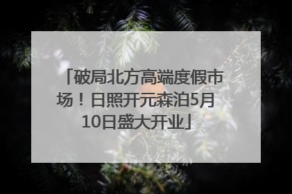 破局北方高端度假市场！日照开元森泊5月10日盛大开业