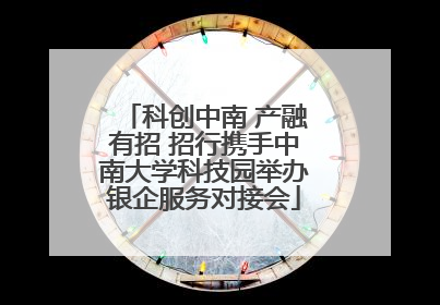 科创中南 产融有招 招行携手中南大学科技园举办银企服务对接会