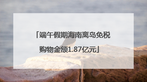端午假期海南离岛免税购物金额1.87亿元