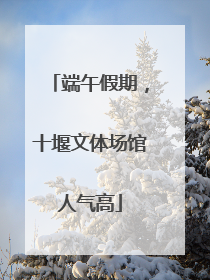 端午假期，十堰文体场馆人气高