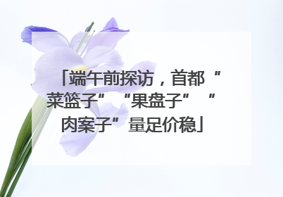 端午前探访，首都“菜篮子”“果盘子”“肉案子”量足价稳