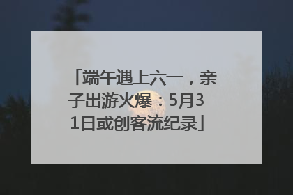 端午遇上六一，亲子出游火爆：5月31日或创客流纪录