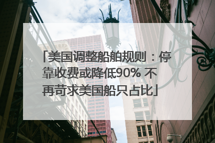 美国调整船舶规则：停靠收费或降低90% 不再苛求美国船只占比