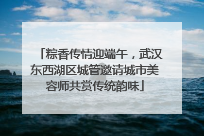 粽香传情迎端午，武汉东西湖区城管邀请城市美容师共赏传统韵味