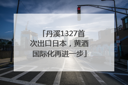 丹溪1327首次出口日本，黄酒国际化再进一步