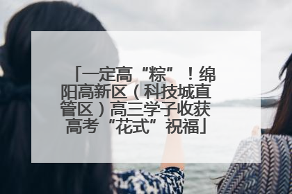 一定高“粽”！绵阳高新区（科技城直管区）高三学子收获高考“花式”祝福