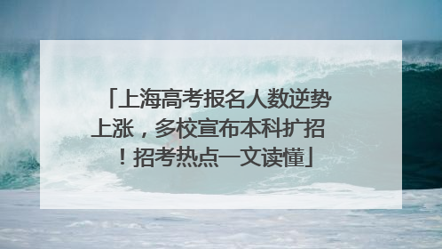 上海高考报名人数逆势上涨，多校宣布本科扩招！招考热点一文读懂