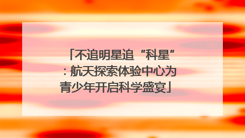 不追明星追“科星”：航天探索体验中心为青少年开启科学盛宴
