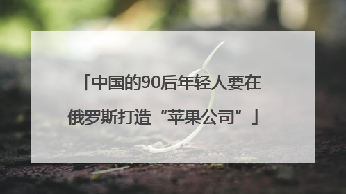 中国的90后年轻人要在俄罗斯打造“苹果公司”