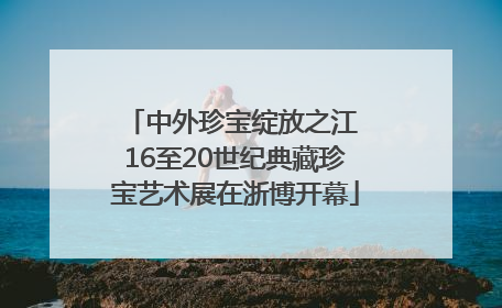 中外珍宝绽放之江 16至20世纪典藏珍宝艺术展在浙博开幕