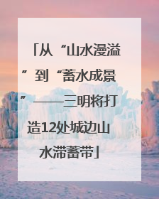 从“山水漫溢”到“蓄水成景”——三明将打造12处城边山水滞蓄带