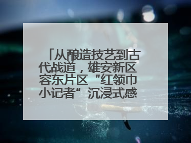 从酿造技艺到古代战道，雄安新区容东片区“红领巾小记者”沉浸式感受历史韵味