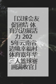 以球会友促团结 体育兴边展活力 2025年云南省边境幸福村体育嘉年华三人篮球赛圆满收官