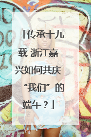 传承十九载 浙江嘉兴如何共庆“我们”的端午？