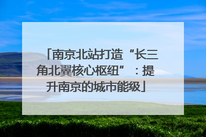 南京北站打造“长三角北翼核心枢纽”：提升南京的城市能级