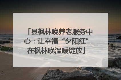 县枫林晚养老服务中心：让幸福“夕阳红”在枫林晚温暖绽放