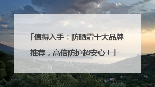 值得入手：防晒霜十大品牌推荐，高倍防护超安心！
